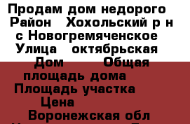 Продам дом недорого › Район ­ Хохольский р-н с.Новогремяченское › Улица ­ октябрьская › Дом ­ 56 › Общая площадь дома ­ 57 › Площадь участка ­ 21 › Цена ­ 2 300 000 - Воронежская обл. Недвижимость » Дома, коттеджи, дачи продажа   . Воронежская обл.